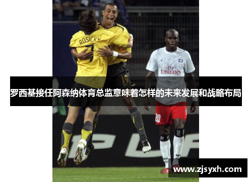 罗西基接任阿森纳体育总监意味着怎样的未来发展和战略布局