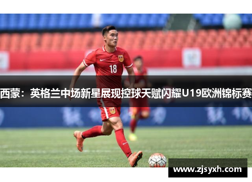 西蒙:英格兰中场新星展现控球天赋闪耀U19欧洲锦标赛 西蒙:英格兰中场新星展现控球天赋闪耀U19欧洲锦标赛